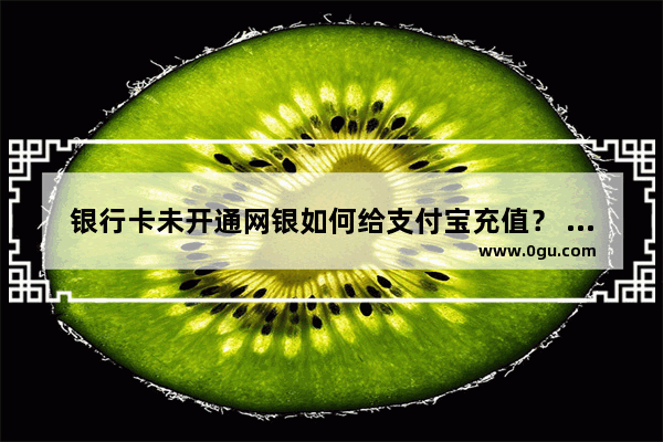 银行卡未开通网银如何给支付宝充值？ 未开网银充值支付宝的7中方法介绍