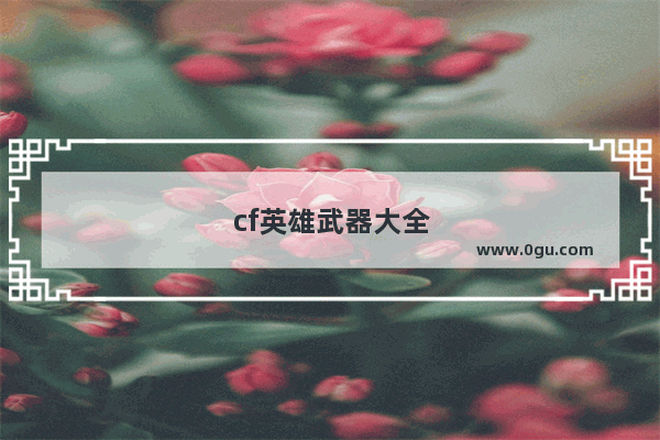 cf英雄武器大全列表，cf英雄武器大全列表以及价格