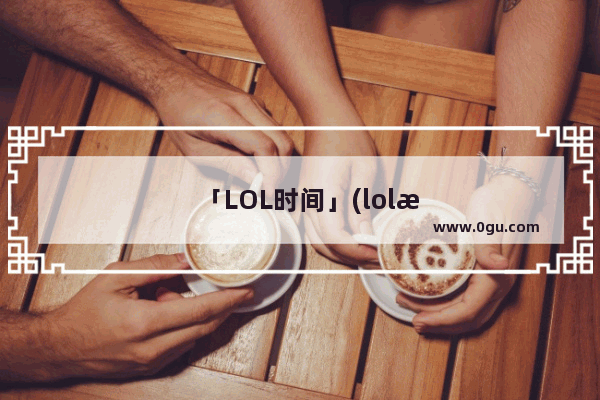 「LOL时间」(lol时间回溯)