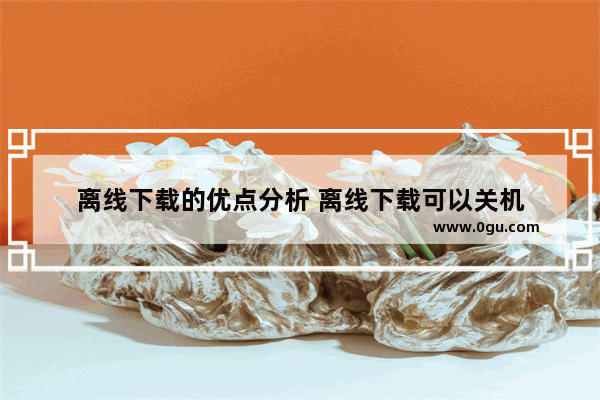 离线下载的优点分析 离线下载可以关机