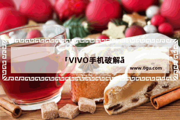 「VIVO手机破解」(vivo手机破解软件不能运行)