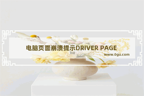 电脑页面崩溃提示DRIVER PAGE FAULT错误怎么办?