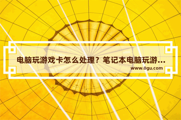 电脑玩游戏卡怎么处理？笔记本电脑玩游戏卡屏/卡顿的原因及解决方法