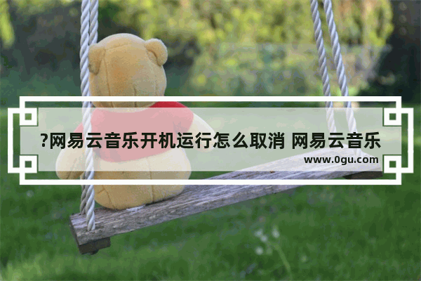 ?网易云音乐开机运行怎么取消 网易云音乐关闭开机自启动的方法教程