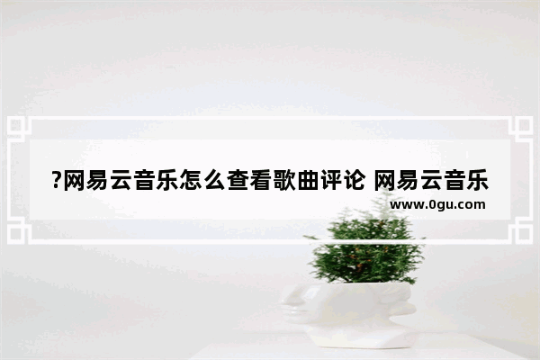 ?网易云音乐怎么查看歌曲评论 网易云音乐中查看歌曲评论的方法教程