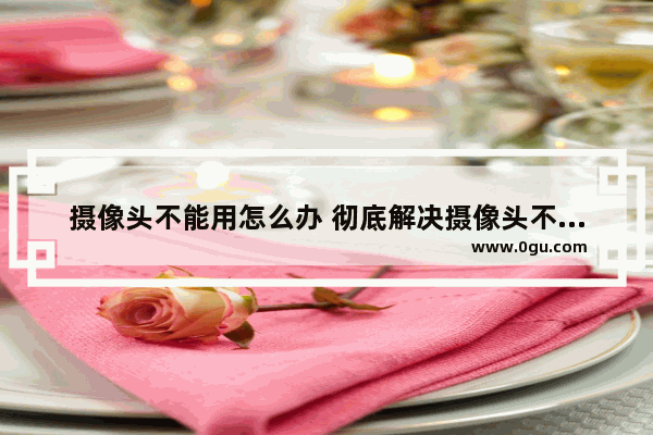 摄像头不能用怎么办 彻底解决摄像头不能用的方法集合