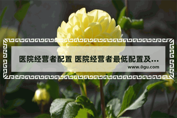 医院经营者配置 医院经营者最低配置及要求