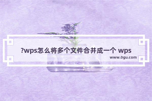 ?wps怎么将多个文件合并成一个 wps将多个文档文件进行合并操作的方法