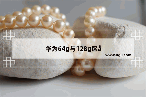 华为64g与128g区别