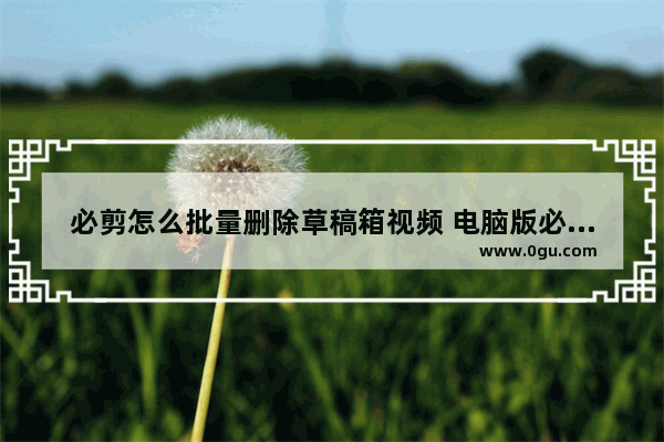 必剪怎么批量删除草稿箱视频 电脑版必剪批量删除草稿箱视频的方法