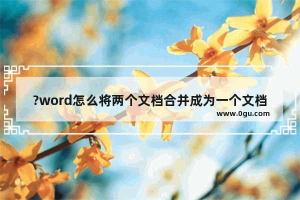 ?word怎么将两个文档合并成为一个文档 word合并两个文档的方法
