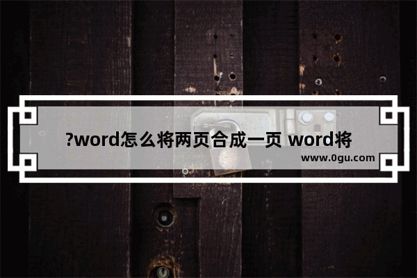 ?word怎么将两页合成一页 word将两页合成一页的方法