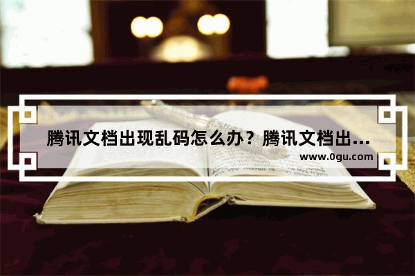 腾讯文档出现乱码怎么办？腾讯文档出现乱码的解决方法