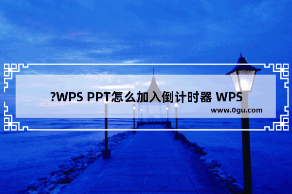 ?WPS PPT怎么加入倒计时器 WPS演示文稿设置数字倒计时动画效果的方法教程