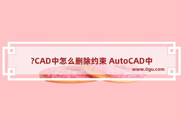 ?CAD中怎么删除约束 AutoCAD中关闭约束的方法教程