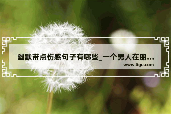 幽默带点伤感句子有哪些_一个男人在朋友圈发各种心情 各种伤感说说 满腹牢骚 是不是懦弱