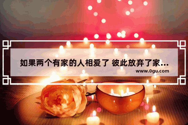 如果两个有家的人相爱了 彼此放弃了家庭走到一起他们会幸福吗_恋爱句子说说心情幸福