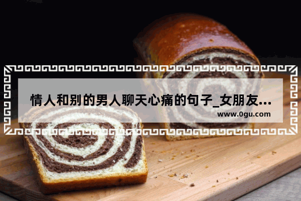 情人和别的男人聊天心痛的句子_女朋友朋友圈全是关于他前任 分手伤感的说说 为什么和我分手她就不发 好像没事人一样