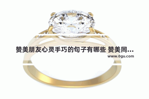 赞美朋友心灵手巧的句子有哪些 赞美同学的感情句子大全