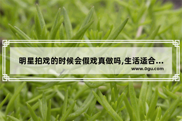 明星拍戏的时候会假戏真做吗,生活适合随意的句子