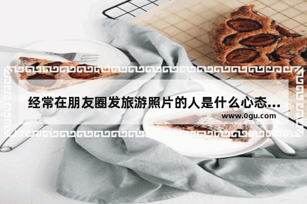 经常在朋友圈发旅游照片的人是什么心态_合适周末吃喝玩乐发朋友圈的句子