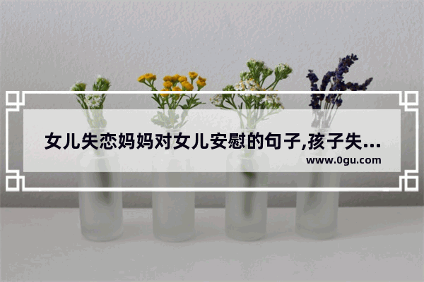 女儿失恋妈妈对女儿安慰的句子,孩子失恋搞笑句子