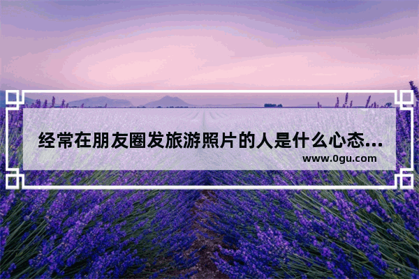 经常在朋友圈发旅游照片的人是什么心态 描写旅游心情好的句子