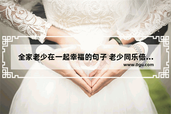 全家老少在一起幸福的句子 老少同乐倍感幸福的句子