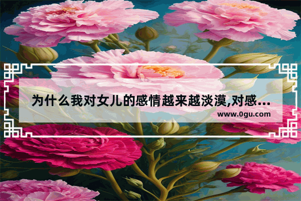 为什么我对女儿的感情越来越淡漠,对感情有什么误解的句子