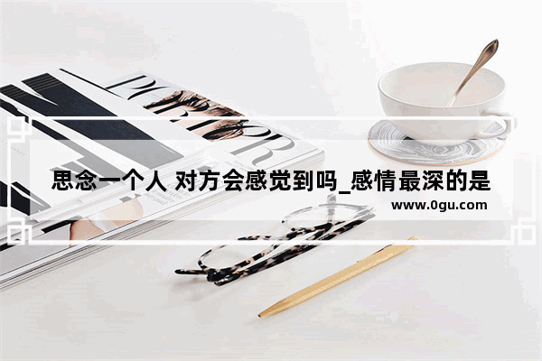 思念一个人 对方会感觉到吗_感情最深的是什么感觉句子
