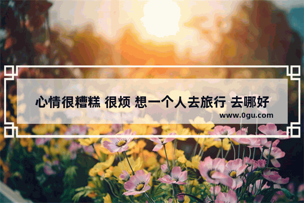 心情很糟糕 很烦 想一个人去旅行 去哪好_机场出发高逼格朋友圈句子