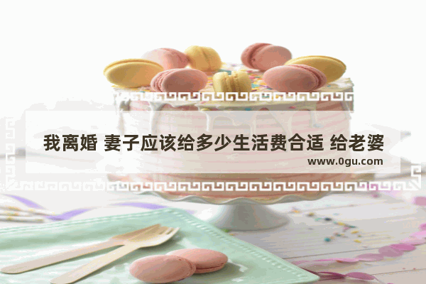 我离婚 妻子应该给多少生活费合适 给老婆的留言幸福句子