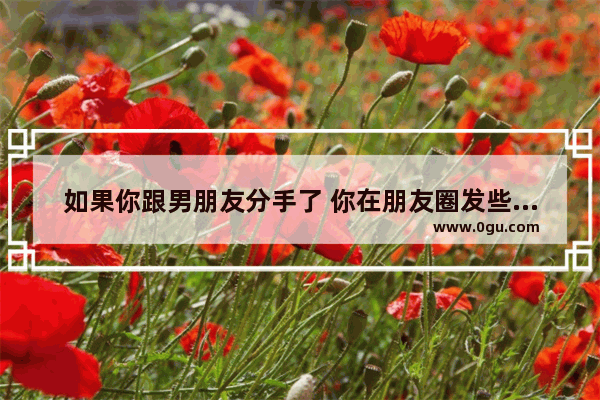 如果你跟男朋友分手了 你在朋友圈发些伤感的说说 他会心动吗 挽留伤感说说句子