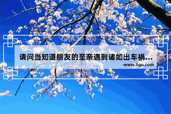 请问当知道朋友的至亲遇到诸如出车祸这样的意外,应该如何安慰朋友,安慰病人亲戚的暖心句子