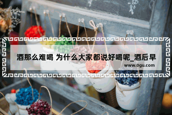 酒那么难喝 为什么大家都说好喝呢_酒后早安幽默高情商句子