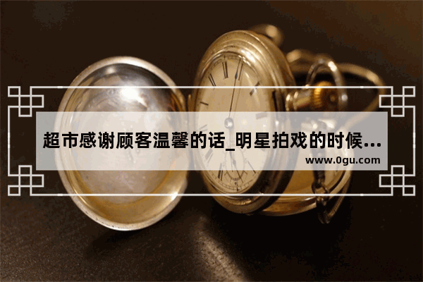 超市感谢顾客温馨的话_明星拍戏的时候会假戏真做吗