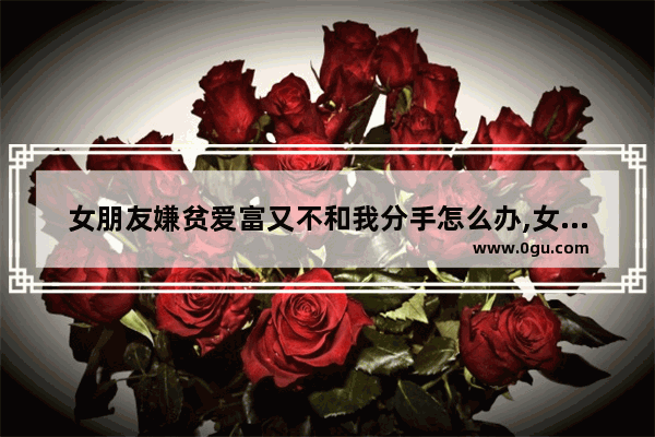 女朋友嫌贫爱富又不和我分手怎么办,女儿嫌贫爱富不幸福的句子