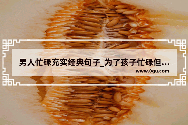 男人忙碌充实经典句子_为了孩子忙碌但充实的说说