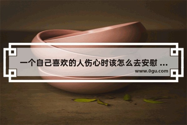 一个自己喜欢的人伤心时该怎么去安慰 善待不喜欢的人的心态句子