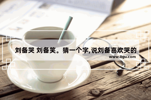 刘备哭 刘备笑。猜一个字,说刘备喜欢哭的笑话句子