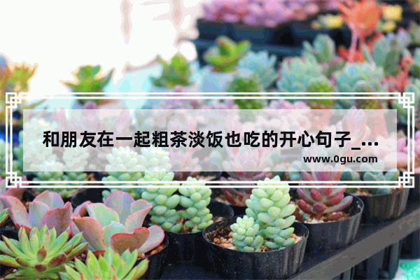 和朋友在一起粗茶淡饭也吃的开心句子_美食说说发朋友圈吸引人的句子