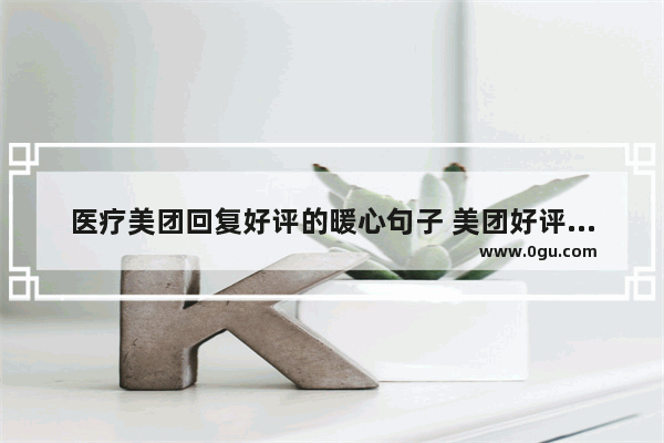 医疗美团回复好评的暖心句子 美团好评回复暖心句子新版