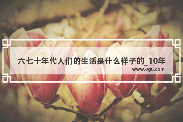 六七十年代人们的生活是什么样子的_10年代的幸福句子