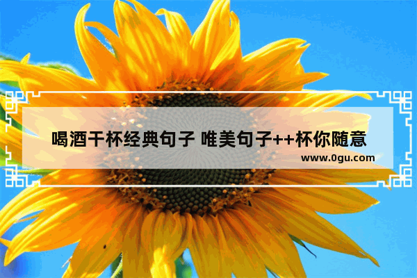 喝酒干杯经典句子 唯美句子++杯你随意