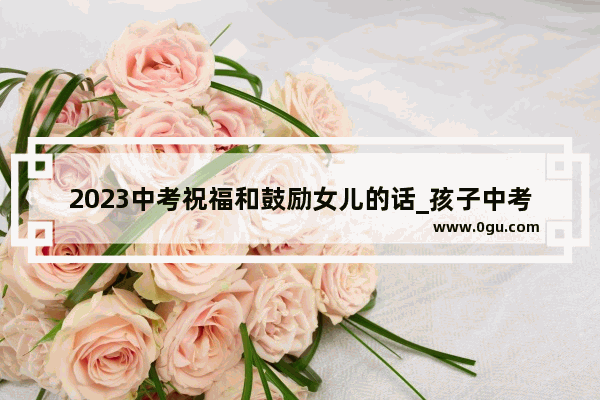 2023中考祝福和鼓励女儿的话_孩子中考成绩很好父母感言