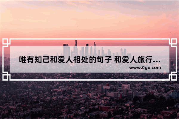 唯有知己和爱人相处的句子 和爱人旅行的唯美句子