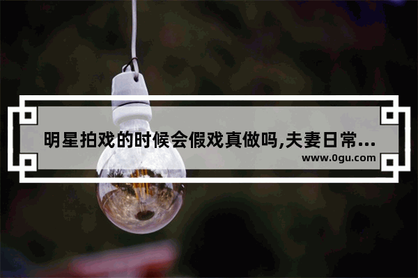 明星拍戏的时候会假戏真做吗,夫妻日常增进感情的句子