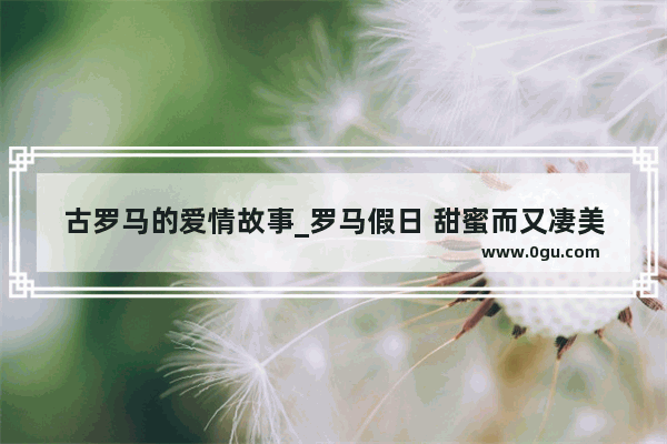 古罗马的爱情故事_罗马假日 甜蜜而又凄美的爱情