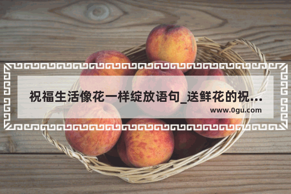 祝福生活像花一样绽放语句_送鲜花的祝贺词
