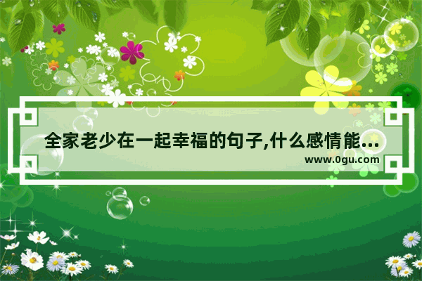 全家老少在一起幸福的句子,什么感情能超过亲情的句子